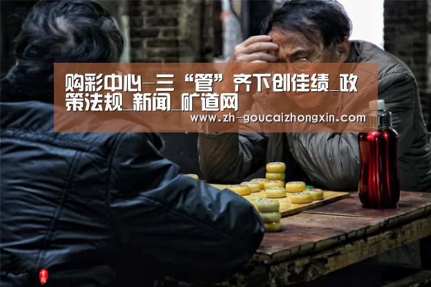 购彩中心-三“管”齐下创佳绩_政策法规_新闻_矿道网(图1) 购彩中心