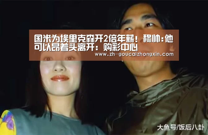 国米为埃里克森开2倍年薪!穆帅:他可以昂着头离开:购彩中心(图3) 购彩中心